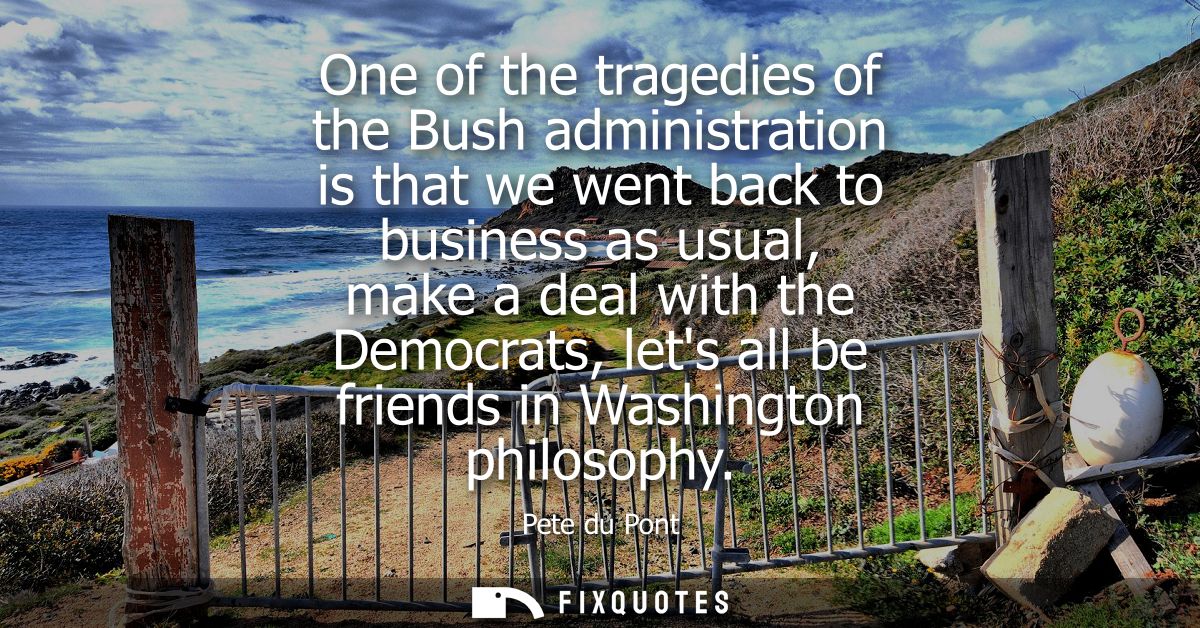 One of the tragedies of the Bush administration is that we went back to business as usual, make a deal with the Democrat