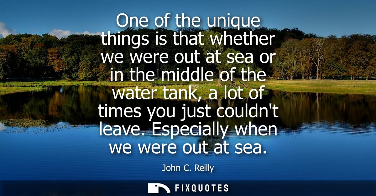 One of the unique things is that whether we were out at sea or in the middle of the water tank, a lot of times you just 