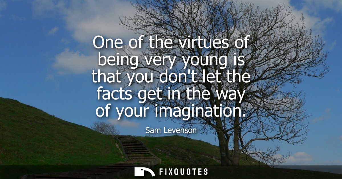 One of the virtues of being very young is that you dont let the facts get in the way of your imagination