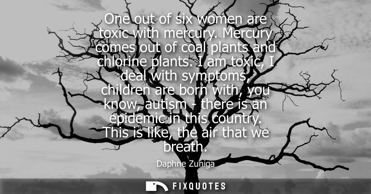 One out of six women are toxic with mercury. Mercury comes out of coal plants and chlorine plants. I am toxic, I deal wi