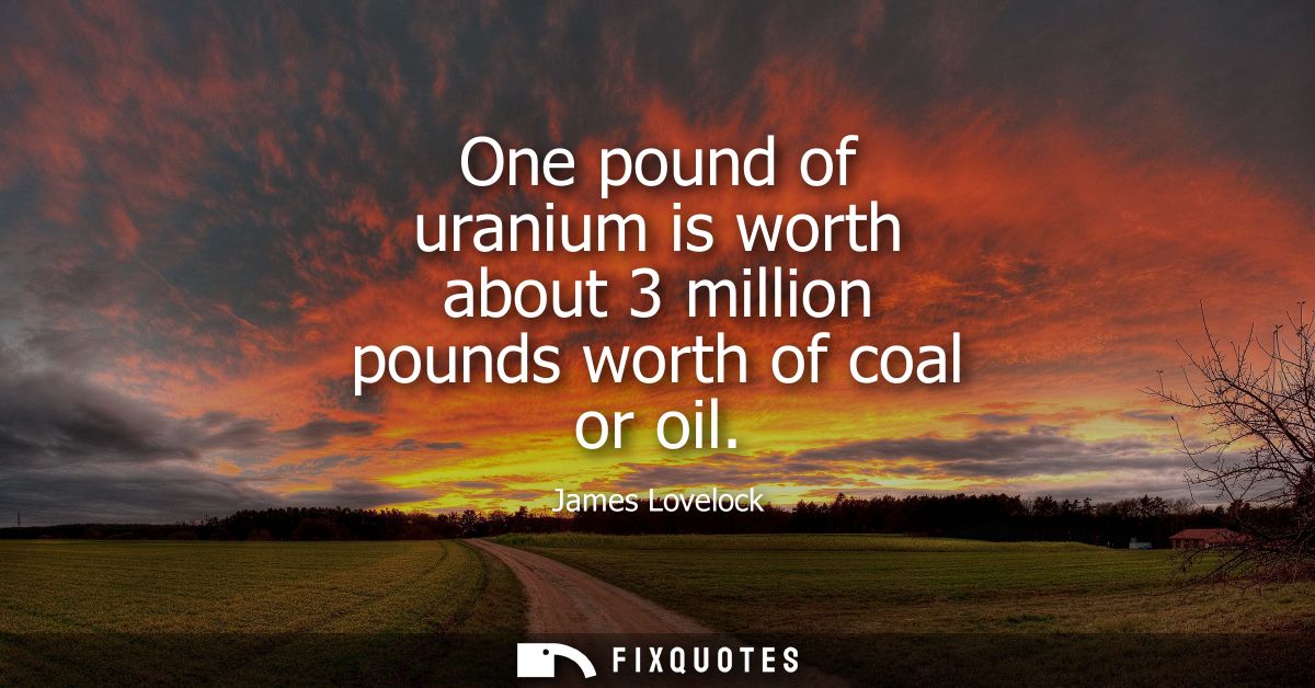 One pound of uranium is worth about 3 million pounds worth of coal or oil