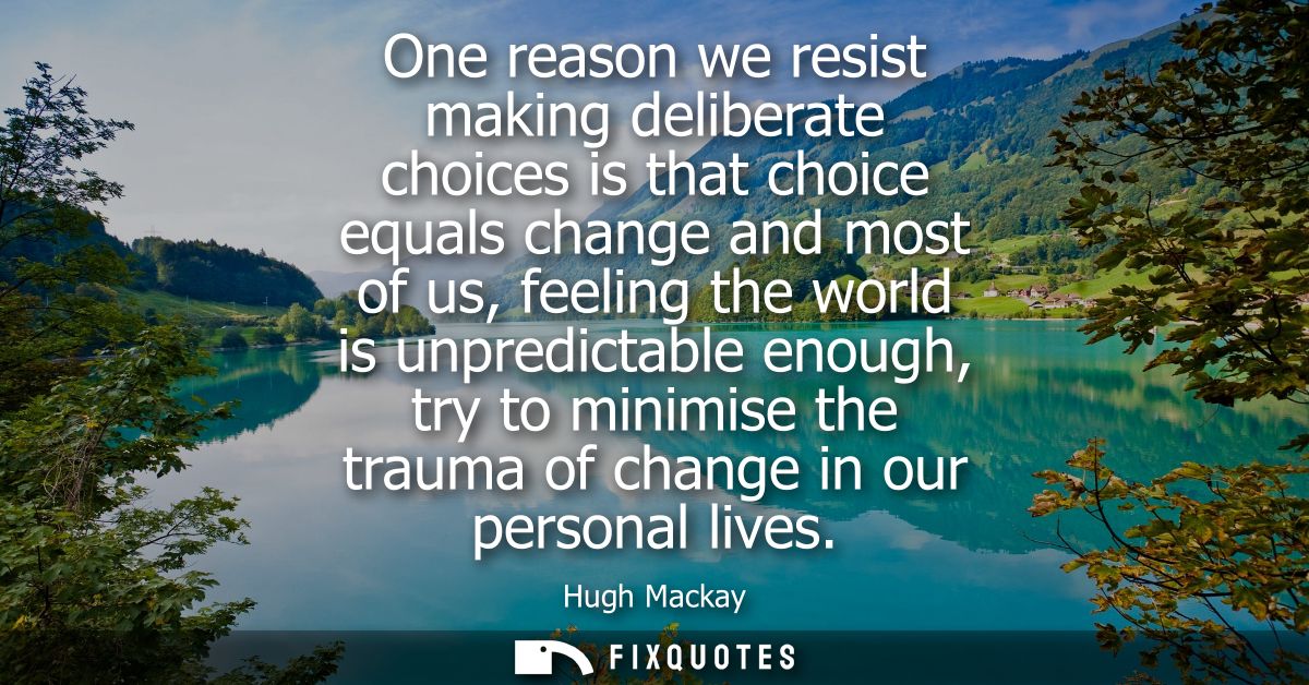 One reason we resist making deliberate choices is that choice equals change and most of us, feeling the world is unpredi