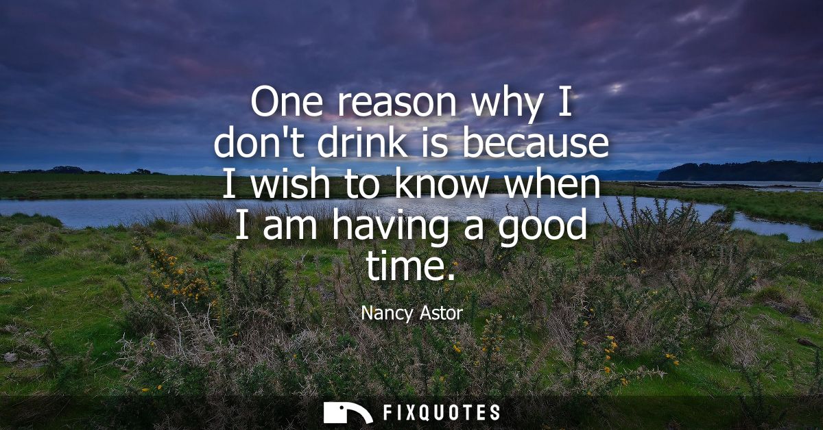 One reason why I dont drink is because I wish to know when I am having a good time