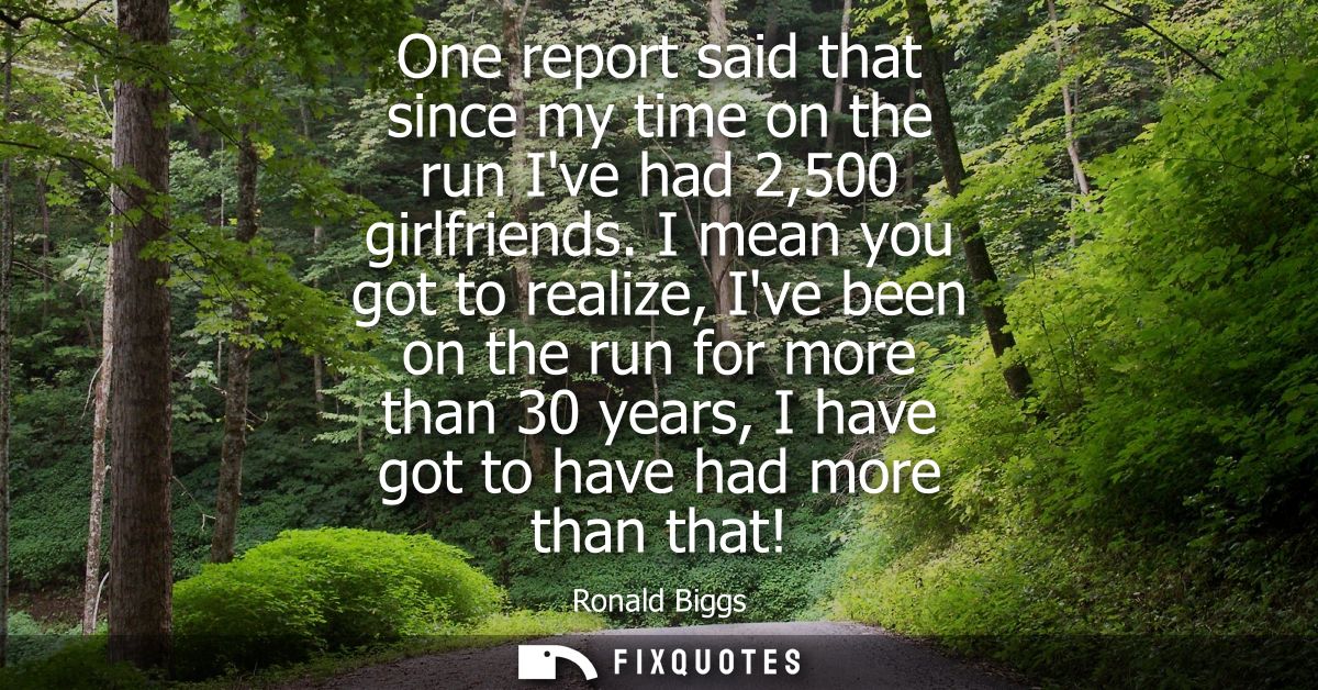 One report said that since my time on the run Ive had 2,500 girlfriends. I mean you got to realize, Ive been on the run 