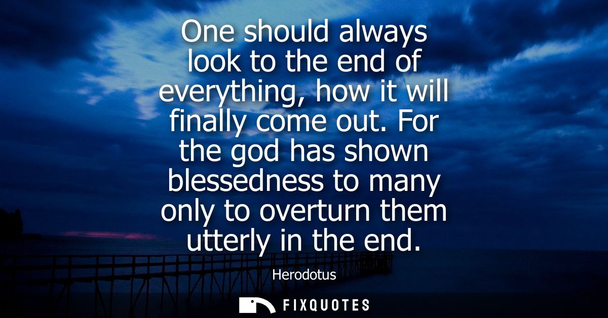 One should always look to the end of everything, how it will finally come out. For the god has shown blessedness to many