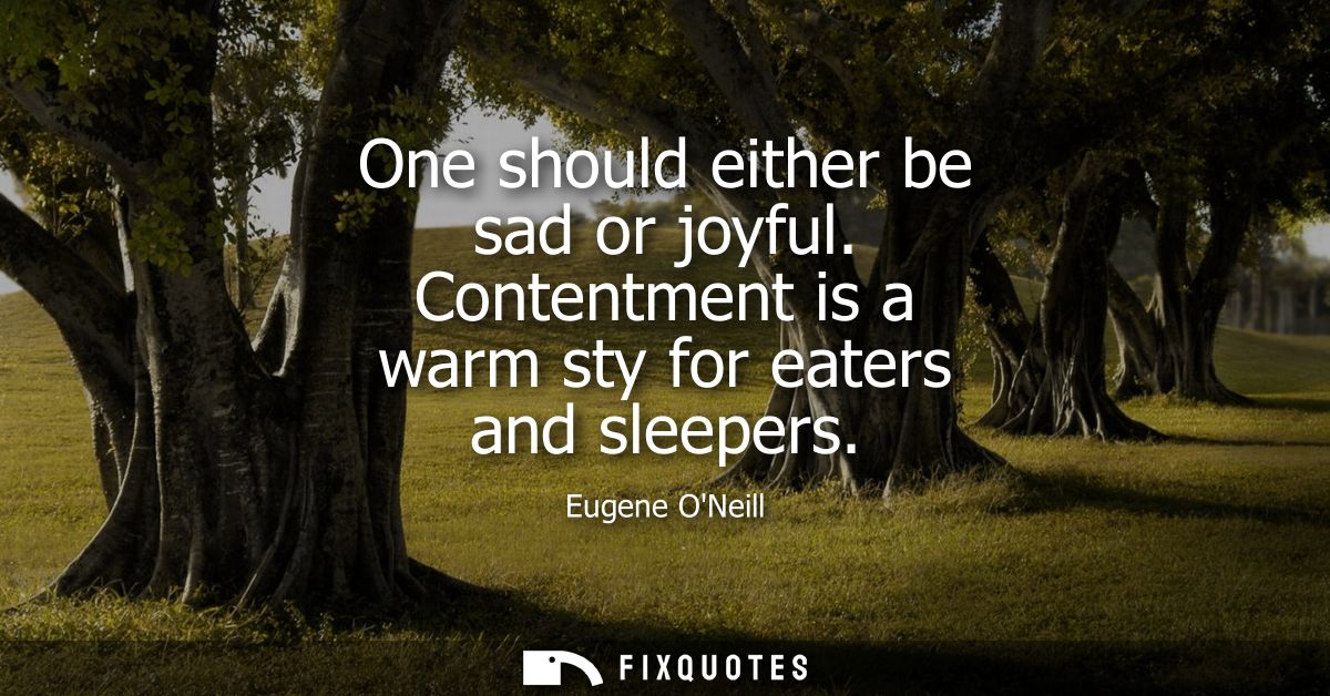 One should either be sad or joyful. Contentment is a warm sty for eaters and sleepers