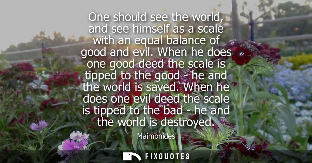 One should see the world, and see himself as a scale with an equal balance of good and evil. When he does one good deed 