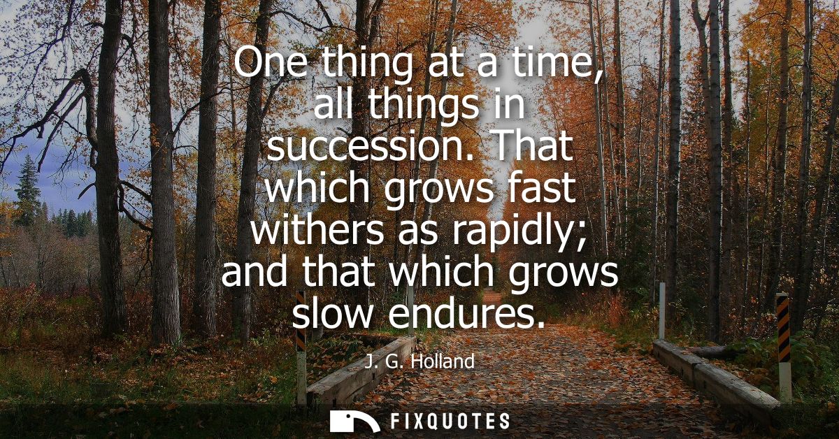 One thing at a time, all things in succession. That which grows fast withers as rapidly and that which grows slow endure