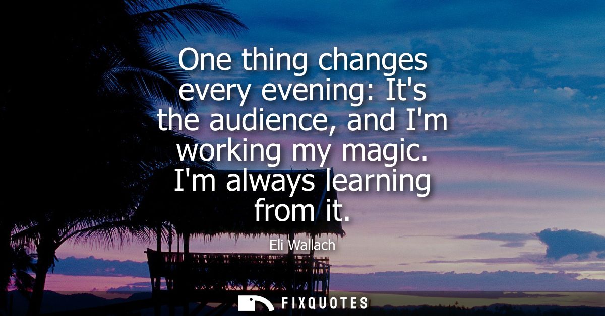 One thing changes every evening: Its the audience, and Im working my magic. Im always learning from it