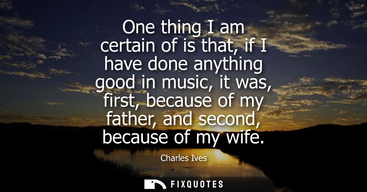 One thing I am certain of is that, if I have done anything good in music, it was, first, because of my father, and secon