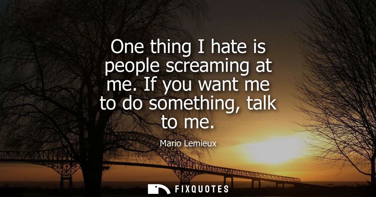 One thing I hate is people screaming at me. If you want me to do something, talk to me - Mario Lemieux