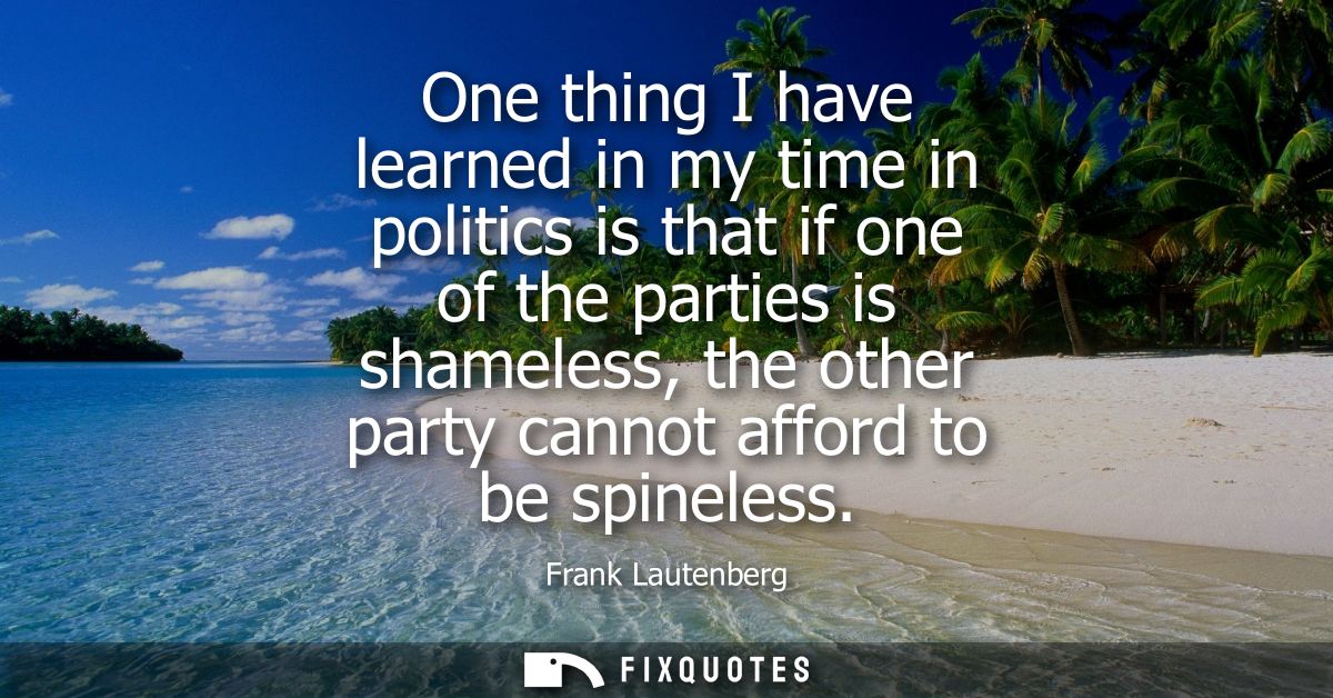One thing I have learned in my time in politics is that if one of the parties is shameless, the other party cannot affor