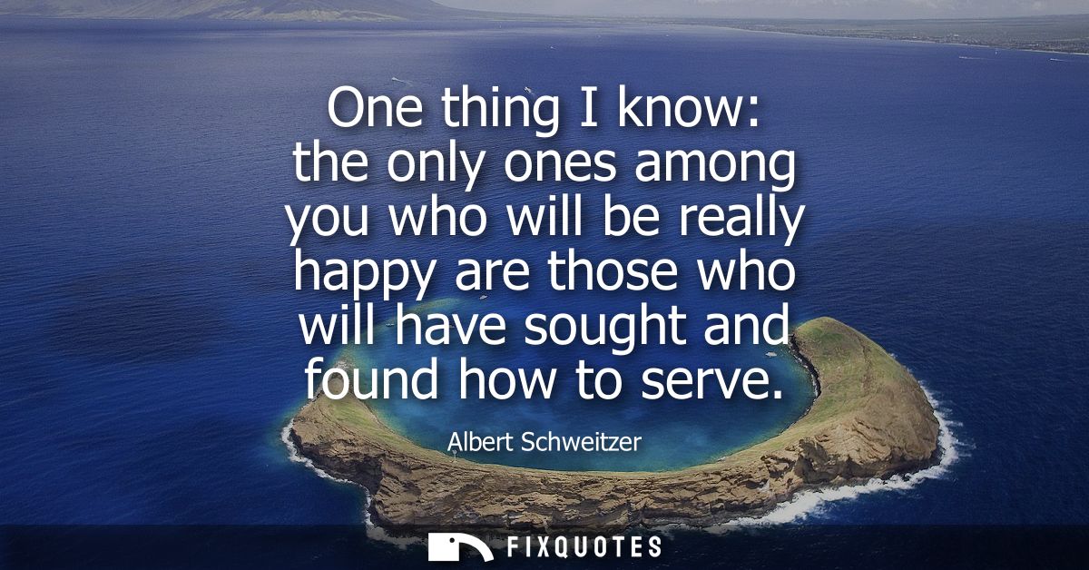 One thing I know: the only ones among you who will be really happy are those who will have sought and found how to serve