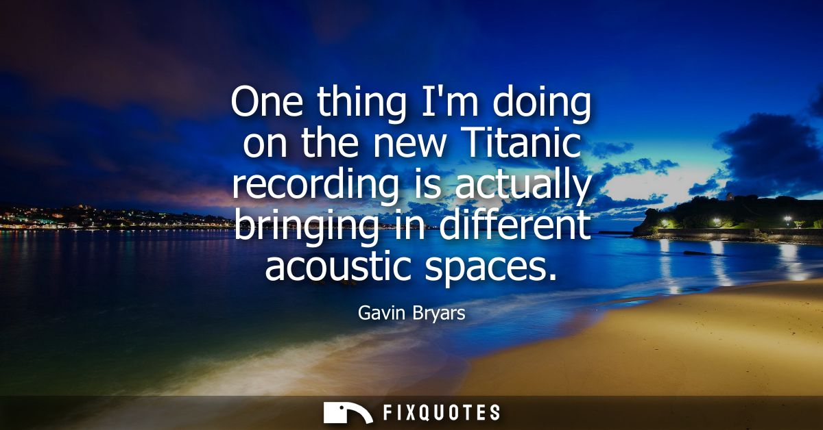 One thing Im doing on the new Titanic recording is actually bringing in different acoustic spaces
