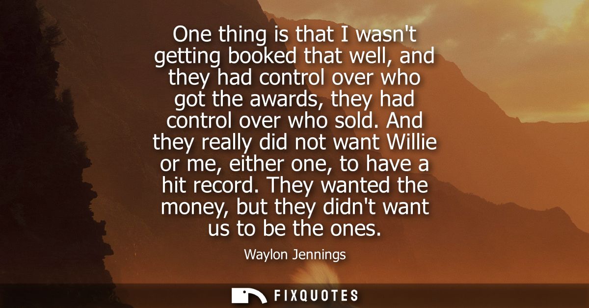 One thing is that I wasnt getting booked that well, and they had control over who got the awards, they had control over 