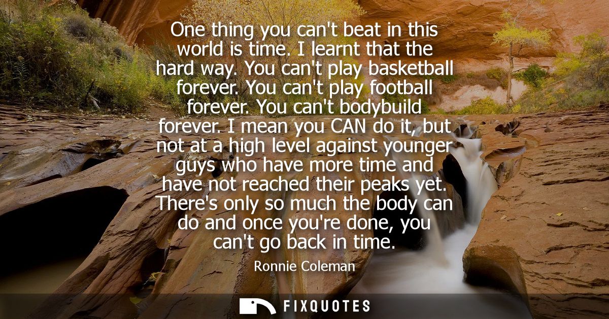 One thing you cant beat in this world is time. I learnt that the hard way. You cant play basketball forever. You cant pl