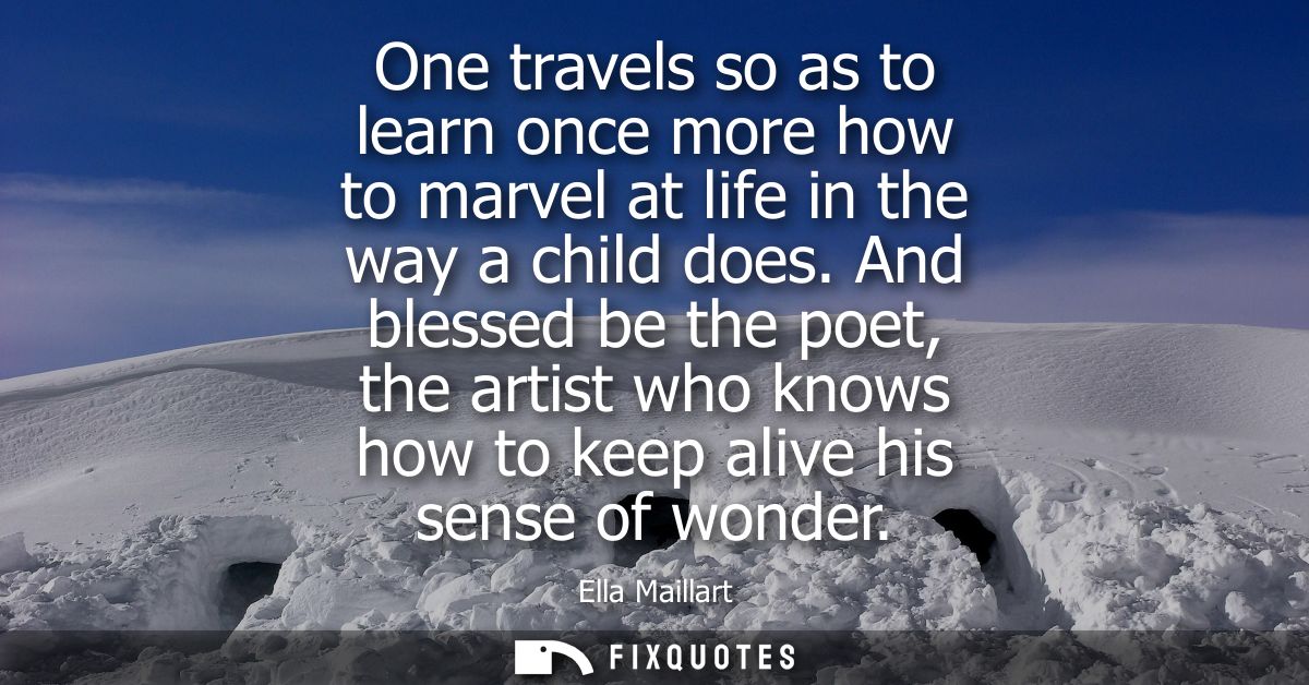 One travels so as to learn once more how to marvel at life in the way a child does. And blessed be the poet, the artist 