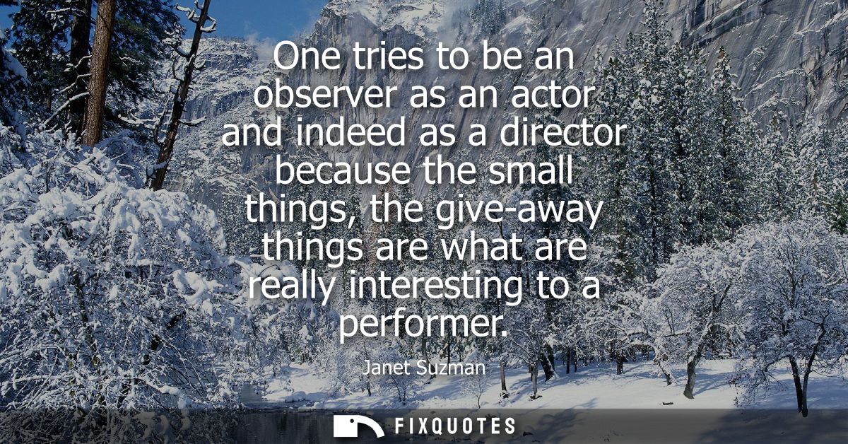 One tries to be an observer as an actor and indeed as a director because the small things, the give-away things are what