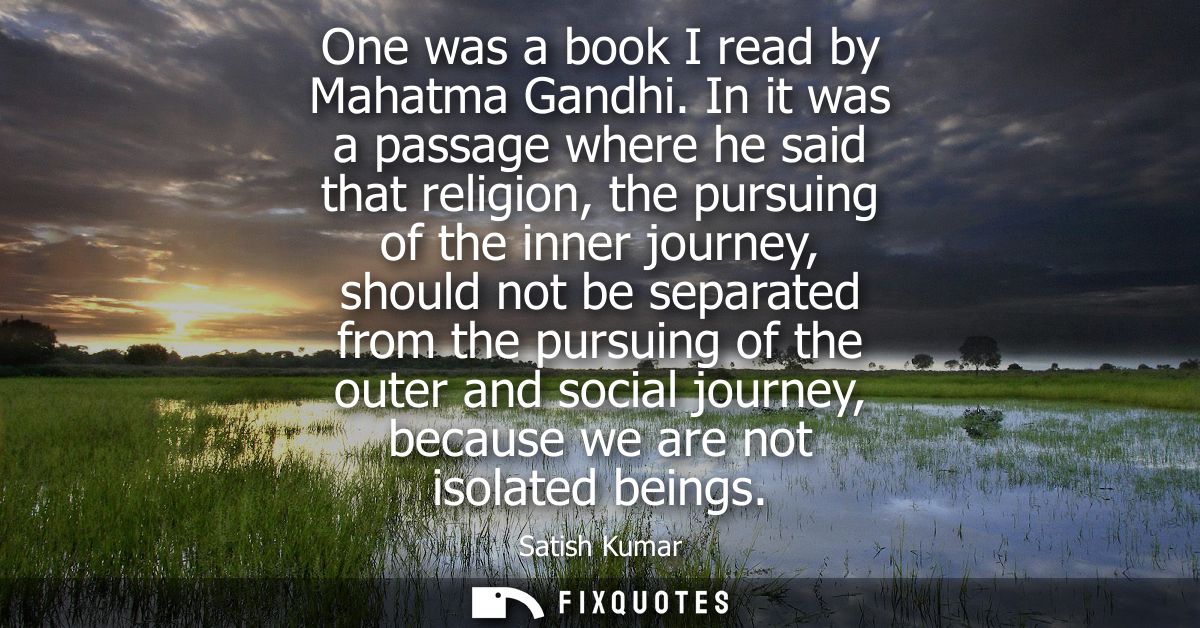 One was a book I read by Mahatma Gandhi. In it was a passage where he said that religion, the pursuing of the inner jour