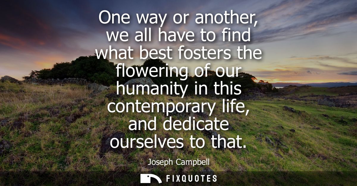 One way or another, we all have to find what best fosters the flowering of our humanity in this contemporary life, and d