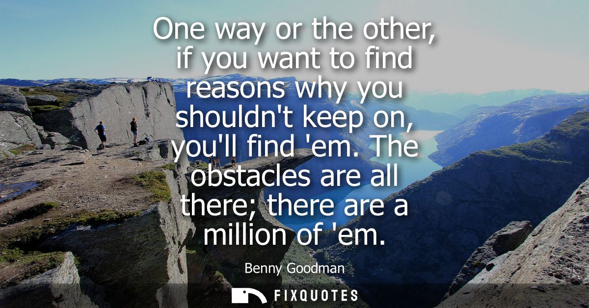 One way or the other, if you want to find reasons why you shouldnt keep on, youll find em. The obstacles are all there t