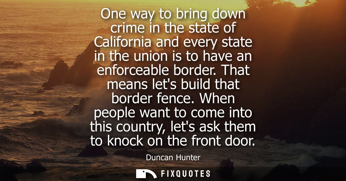 One way to bring down crime in the state of California and every state in the union is to have an enforceable border. Th