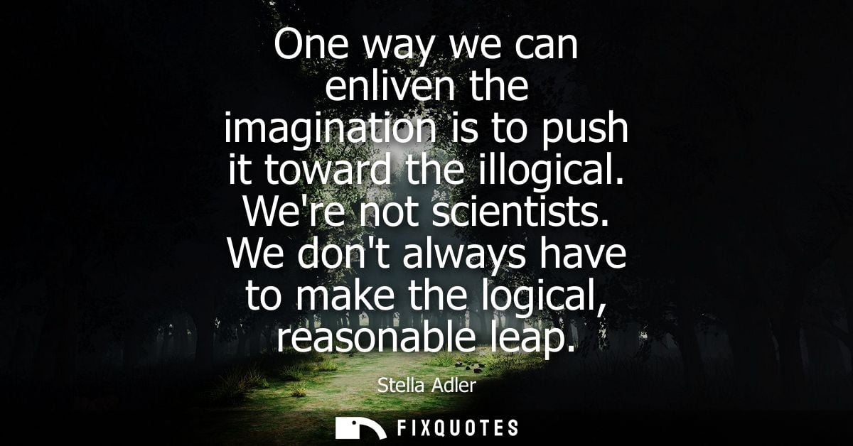 One way we can enliven the imagination is to push it toward the illogical. Were not scientists. We dont always have to m