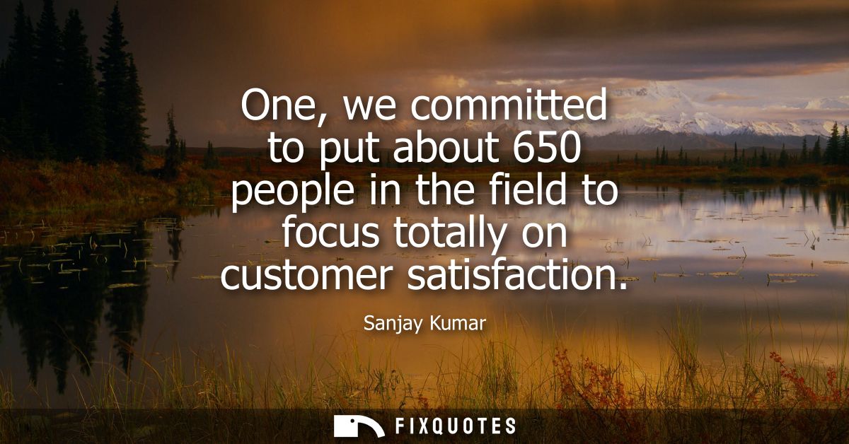 One, we committed to put about 650 people in the field to focus totally on customer satisfaction