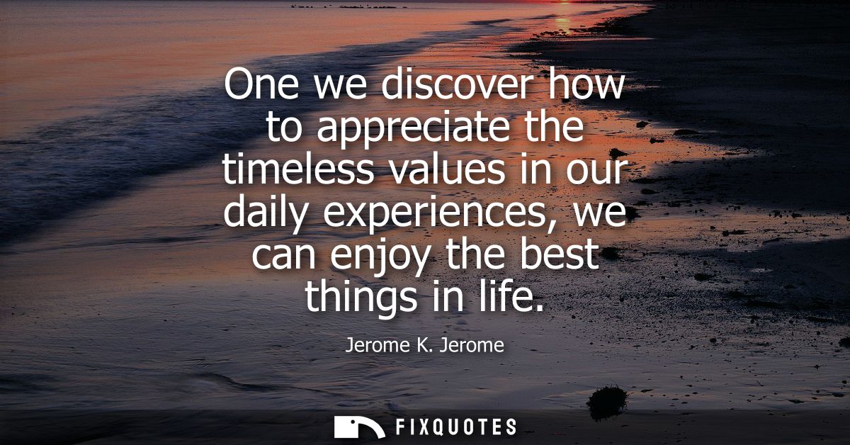 One we discover how to appreciate the timeless values in our daily experiences, we can enjoy the best things in life