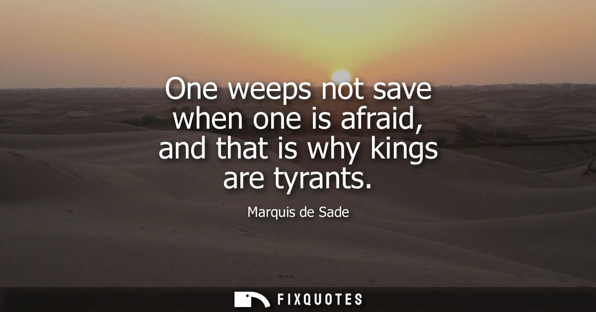 One weeps not save when one is afraid, and that is why kings are tyrants - Marquis de Sade