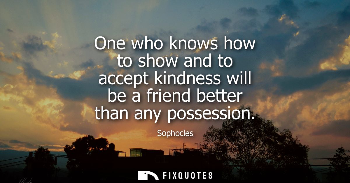 One who knows how to show and to accept kindness will be a friend better than any possession