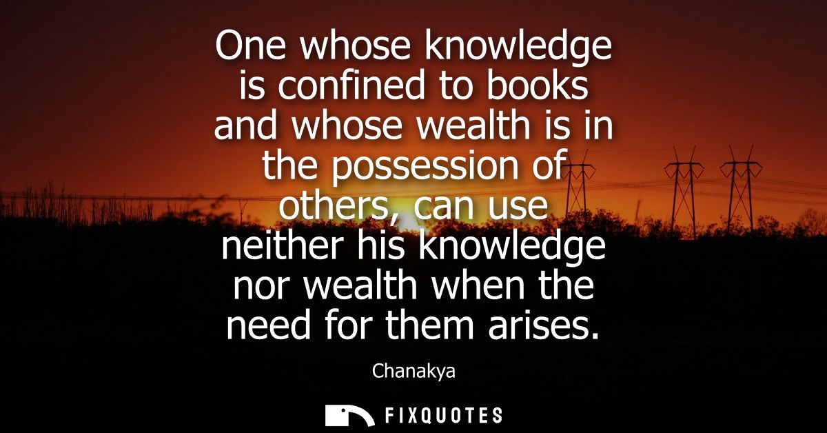 One whose knowledge is confined to books and whose wealth is in the possession of others, can use neither his knowledge 