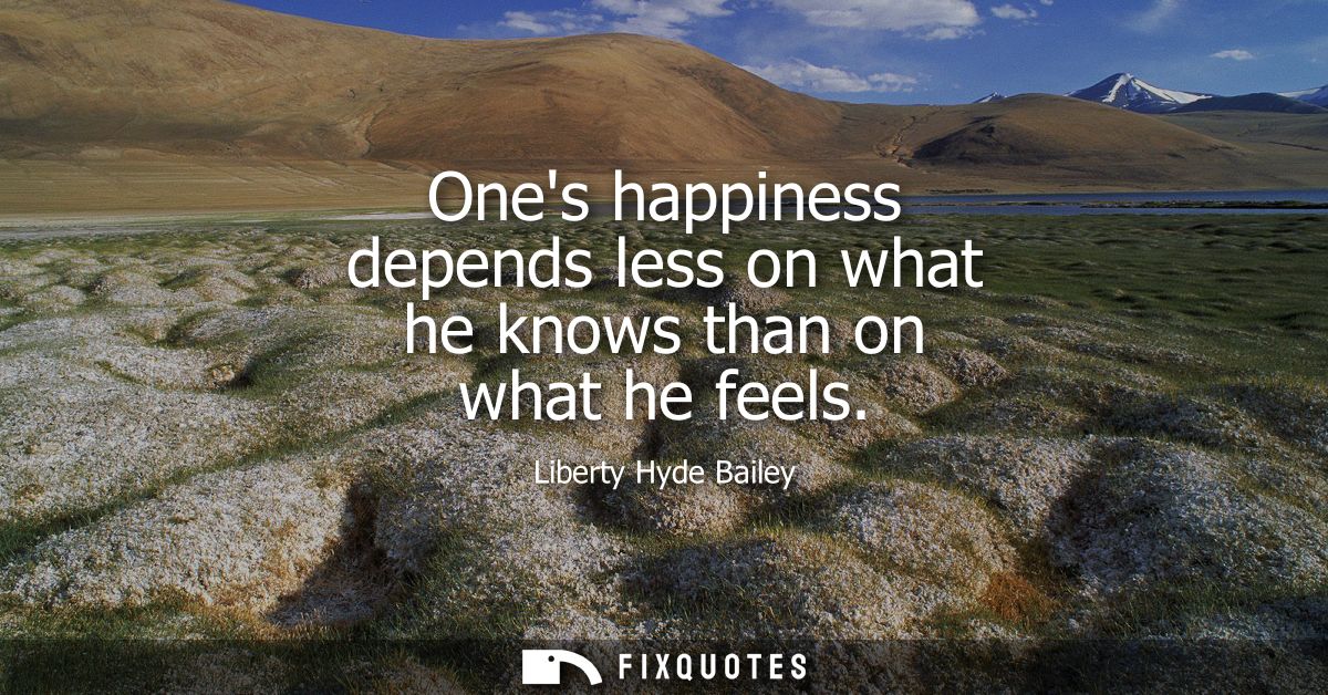 Ones happiness depends less on what he knows than on what he feels