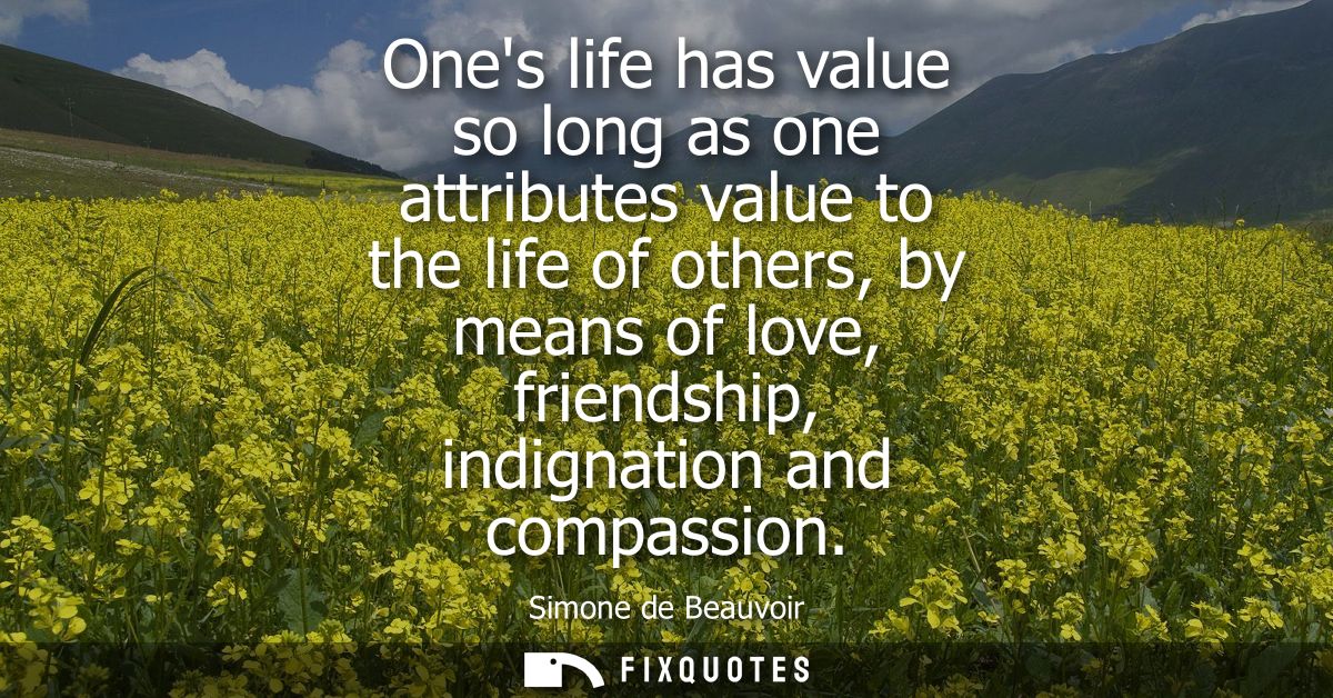 Ones life has value so long as one attributes value to the life of others, by means of love, friendship, indignation and