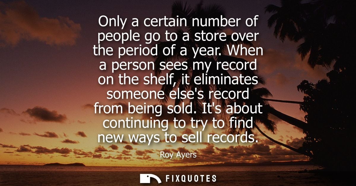 Only a certain number of people go to a store over the period of a year. When a person sees my record on the shelf, it e