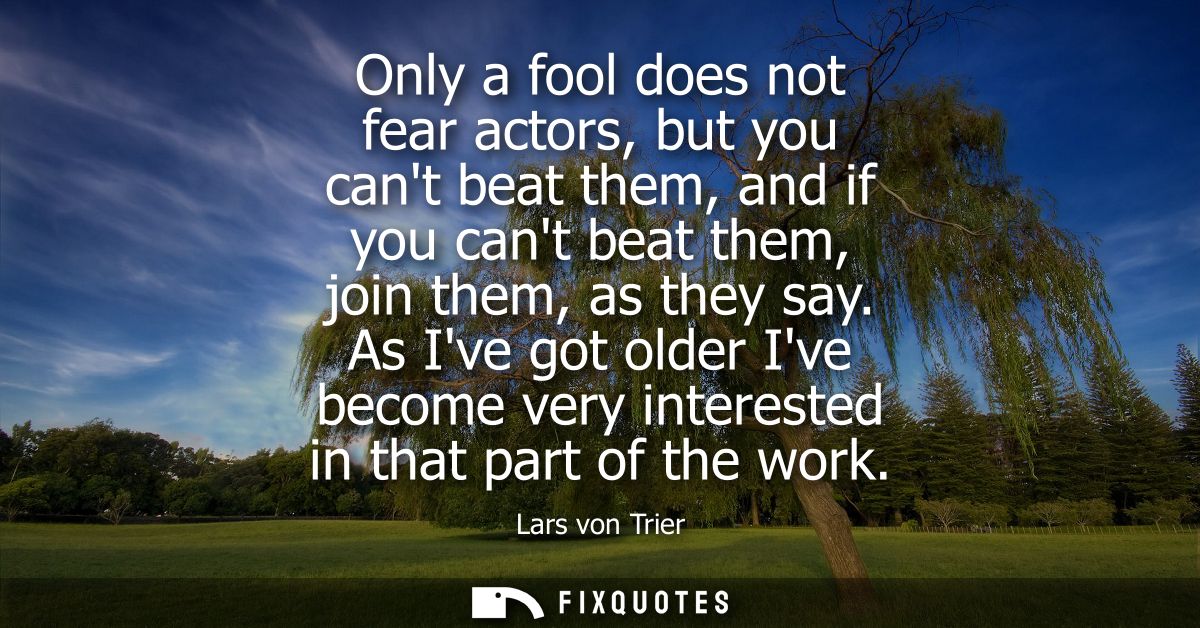 Only a fool does not fear actors, but you cant beat them, and if you cant beat them, join them, as they say.