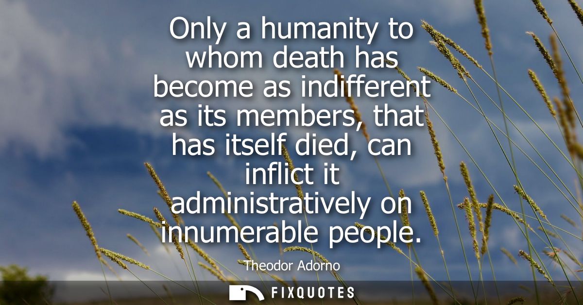 Only a humanity to whom death has become as indifferent as its members, that has itself died, can inflict it administrat