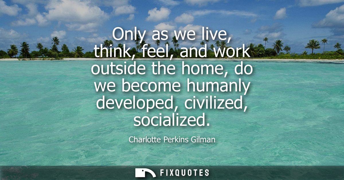Only as we live, think, feel, and work outside the home, do we become humanly developed, civilized, socialized