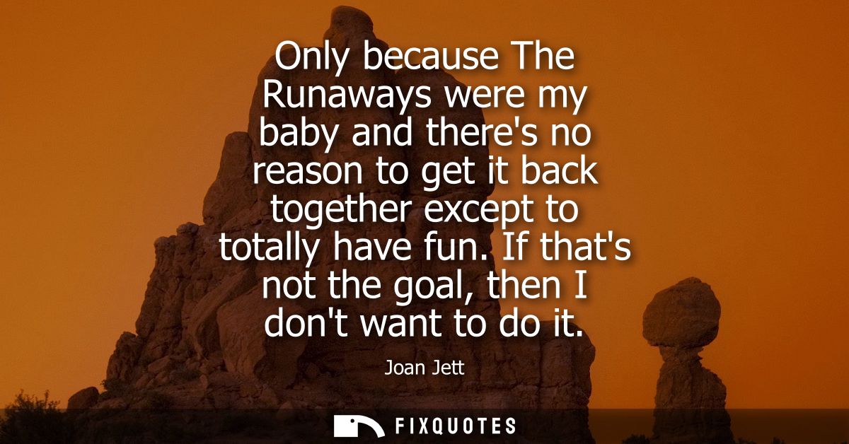 Only because The Runaways were my baby and theres no reason to get it back together except to totally have fun. If thats