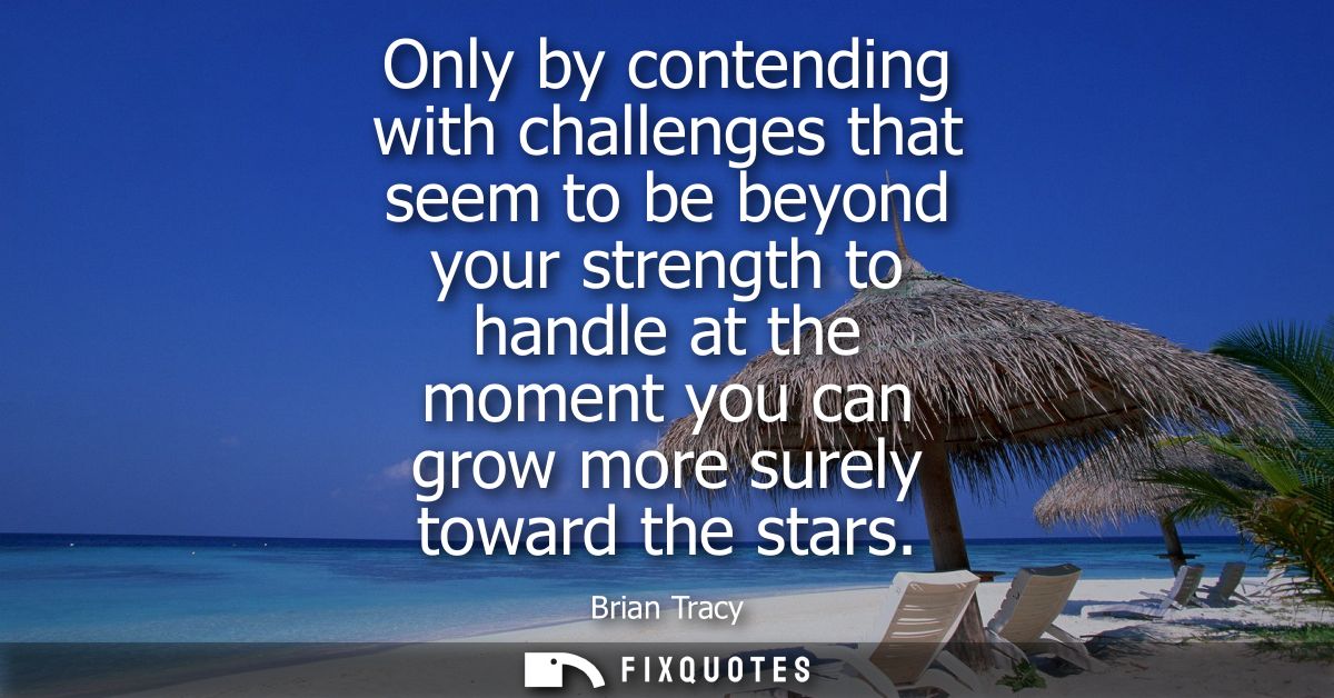 Only by contending with challenges that seem to be beyond your strength to handle at the moment you can grow more surely