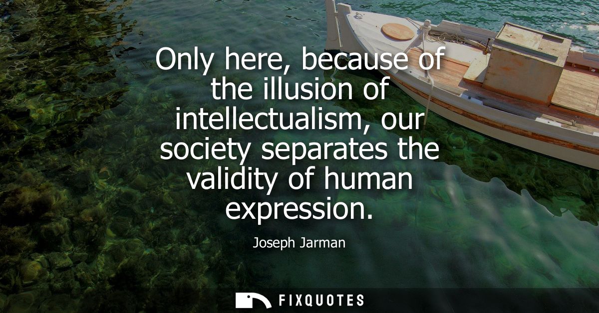 Only here, because of the illusion of intellectualism, our society separates the validity of human expression