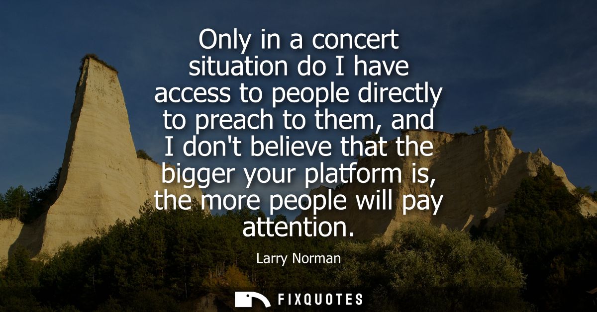 Only in a concert situation do I have access to people directly to preach to them, and I dont believe that the bigger yo