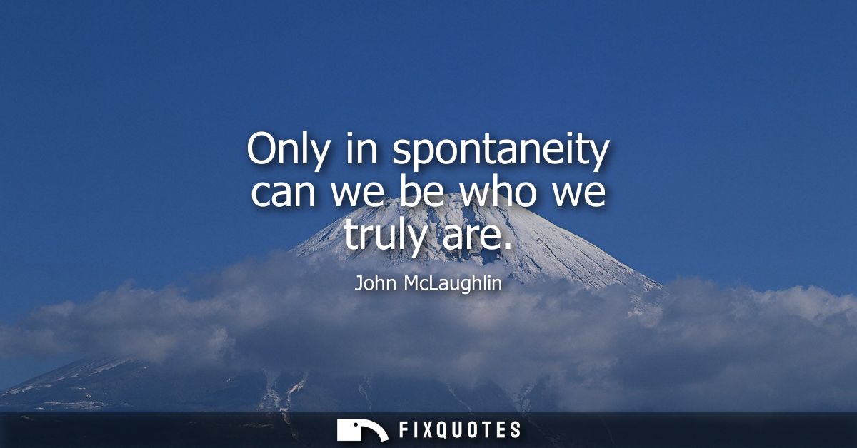 Only in spontaneity can we be who we truly are
