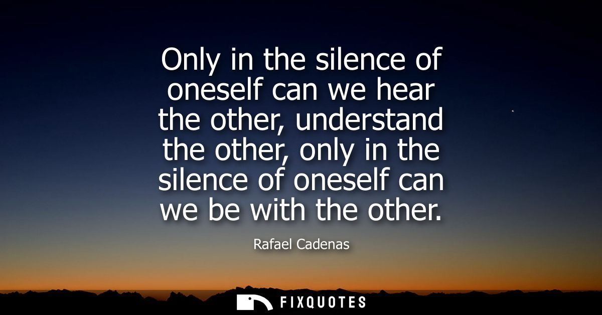 Only in the silence of oneself can we hear the other, understand the other, only in the silence of oneself can we be wit