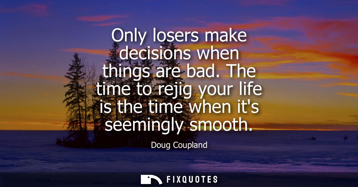 Only losers make decisions when things are bad. The time to rejig your life is the time when its seemingly smooth