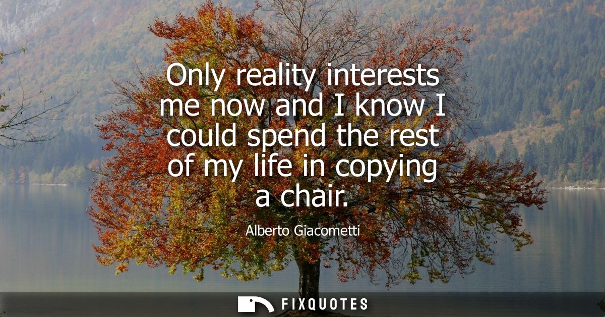 Only reality interests me now and I know I could spend the rest of my life in copying a chair