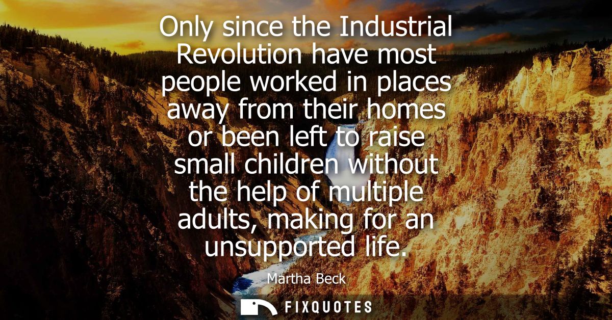 Only since the Industrial Revolution have most people worked in places away from their homes or been left to raise small