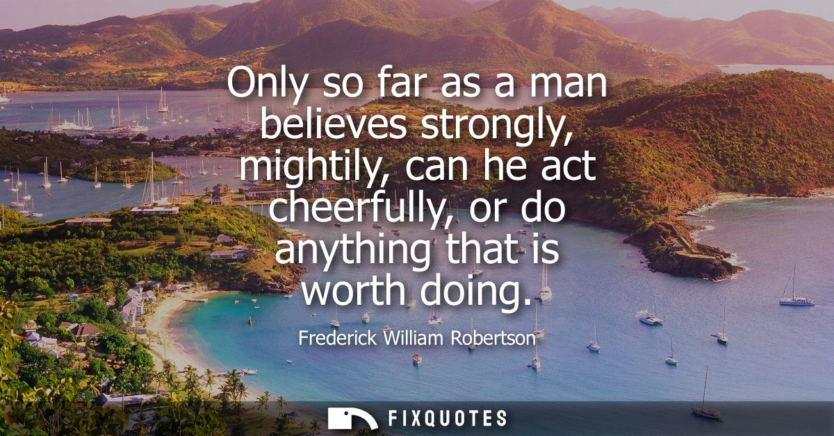 Only so far as a man believes strongly, mightily, can he act cheerfully, or do anything that is worth doing