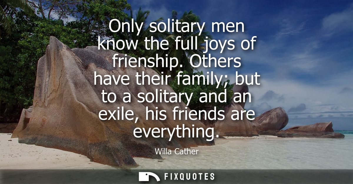 Only solitary men know the full joys of frienship. Others have their family but to a solitary and an exile, his friends 