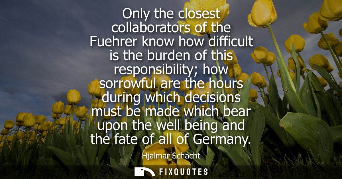 Only the closest collaborators of the Fuehrer know how difficult is the burden of this responsibility how sorrowful are 